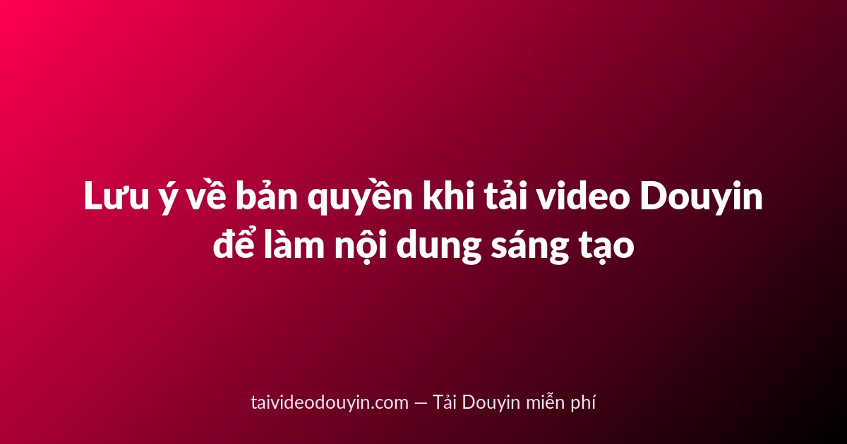 Lưu ý về bản quyền khi tải video Douyin để làm nội dung sáng tạo