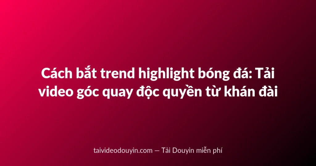 Cách bắt trend highlight bóng đá: Tải video góc quay độc quyền từ khán đài