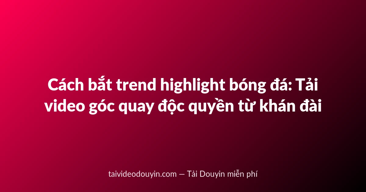Cách bắt trend highlight bóng đá: Tải video góc quay độc quyền từ khán đài