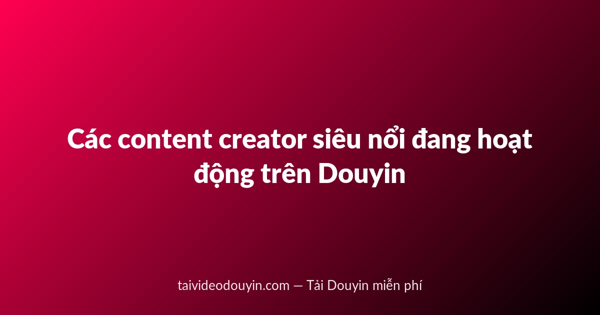 Các content creator siêu nổi đang hoạt động trên Douyin