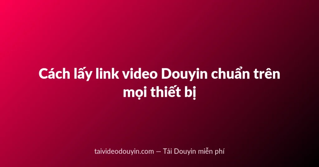 Cách lấy link video Douyin chuẩn trên mọi thiết bị