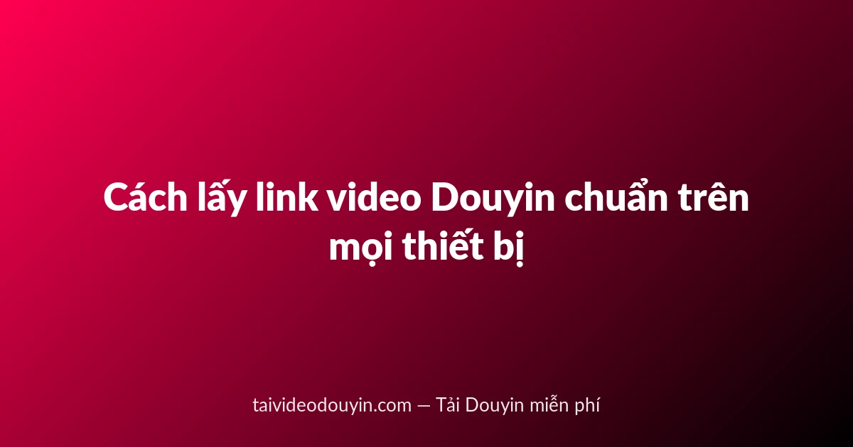 Cách lấy link video Douyin chuẩn trên mọi thiết bị