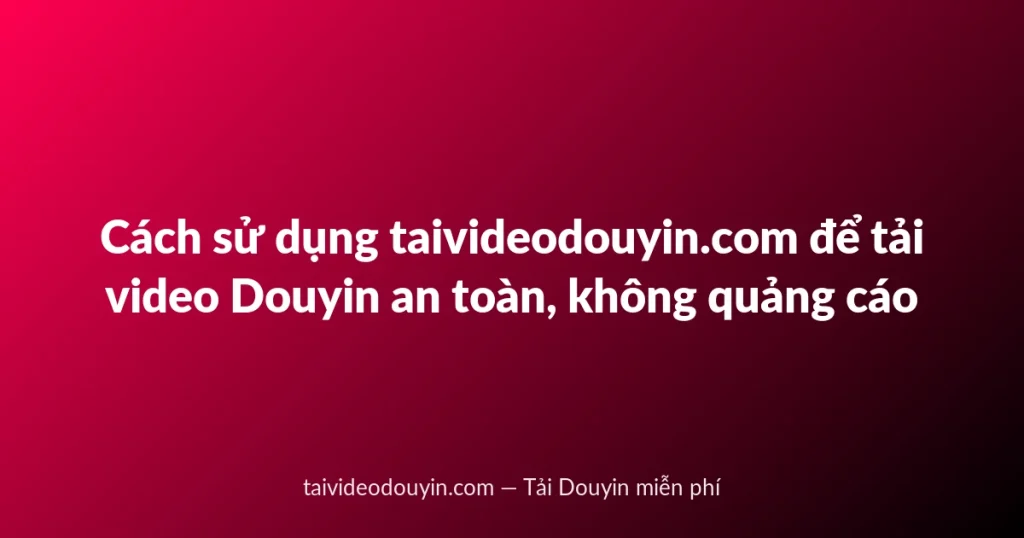 Cách sử dụng taivideodouyin.com để tải video Douyin an toàn, không quảng cáo