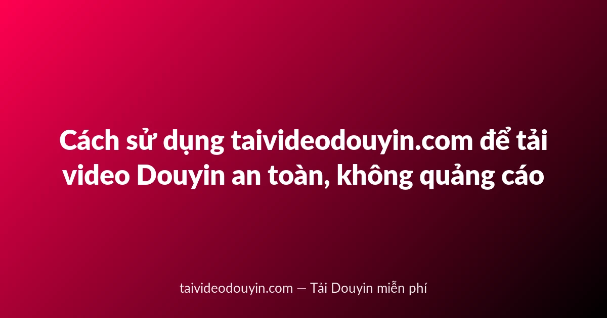 Cách sử dụng taivideodouyin.com để tải video Douyin an toàn, không quảng cáo