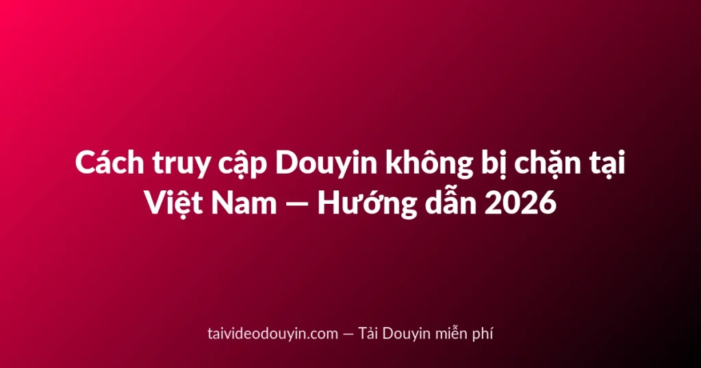 Cách truy cập Douyin không bị chặn tại Việt Nam — Hướng dẫn 2026