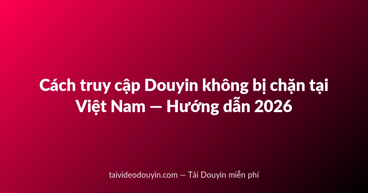 Cách truy cập Douyin không bị chặn tại Việt Nam — Hướng dẫn 2026