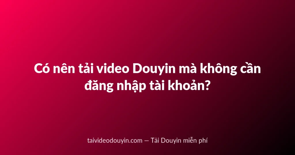 Có nên tải video Douyin mà không cần đăng nhập tài khoản?