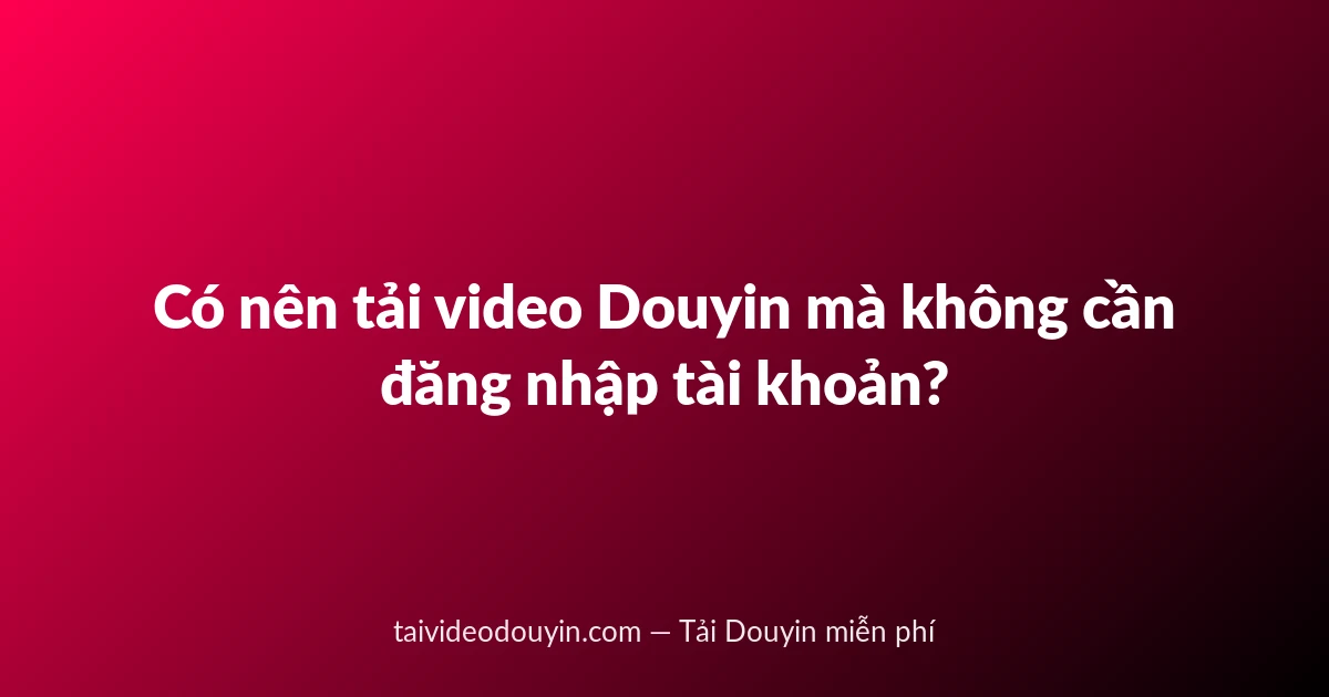 Có nên tải video Douyin mà không cần đăng nhập tài khoản?