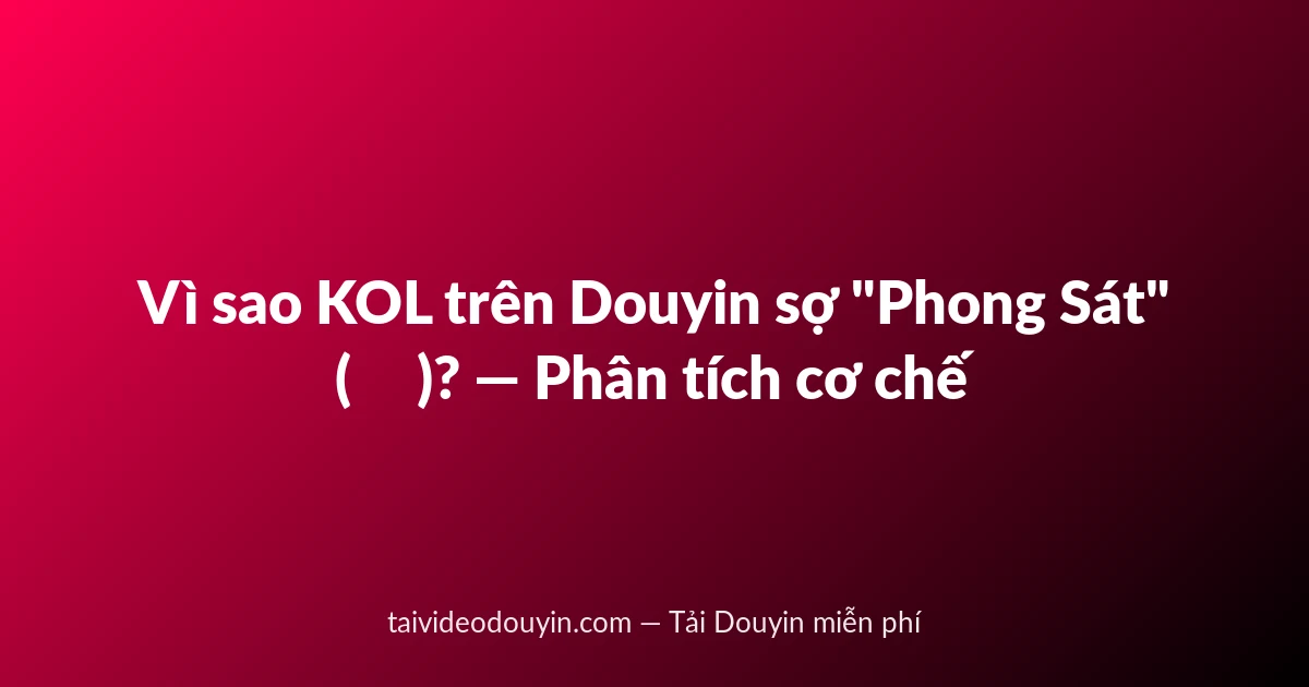 Vì sao KOL trên Douyin sợ "Phong Sát" (封杀)? — Phân tích cơ chế