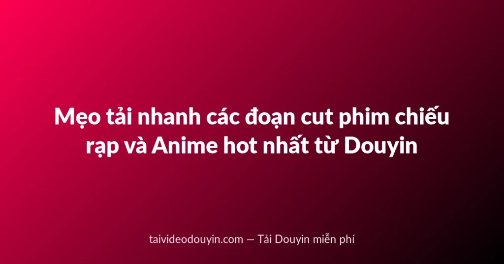 Mẹo tải nhanh các đoạn cut phim chiếu rạp và Anime hot nhất từ Douyin