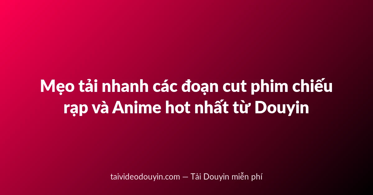 Mẹo tải nhanh các đoạn cut phim chiếu rạp và Anime hot nhất từ Douyin