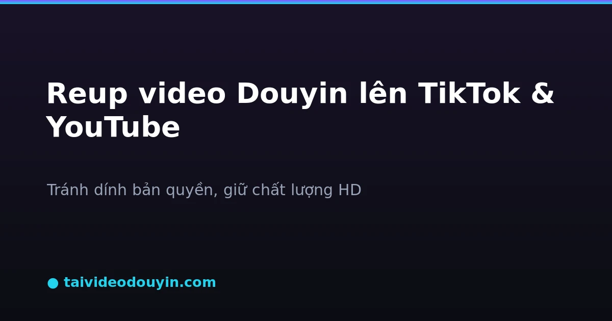 Reup video Douyin lên TikTok và YouTube tránh dính bản quyền