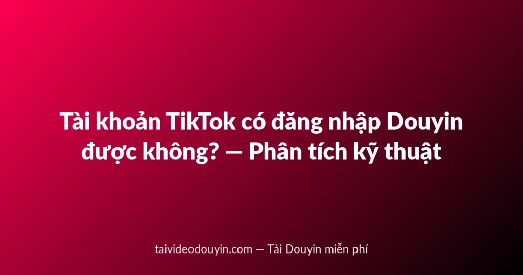Tài khoản TikTok có đăng nhập Douyin được không? — Phân tích kỹ thuật