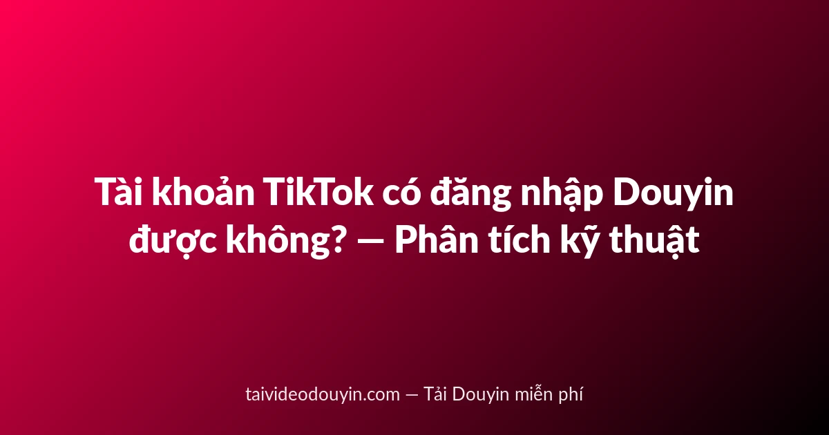 Tài khoản TikTok có đăng nhập Douyin được không? — Phân tích kỹ thuật