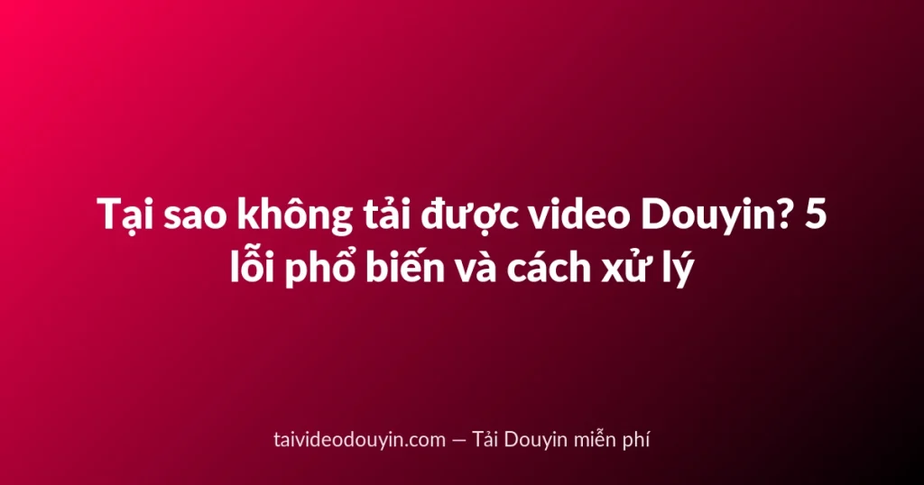 Tại sao không tải được video Douyin? 5 lỗi phổ biến và cách xử lý