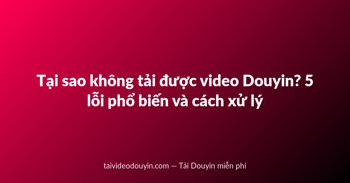 Tại sao không tải được video Douyin? 5 lỗi phổ biến và cách xử lý