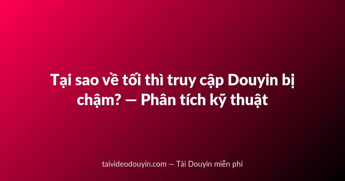 Tại sao về tối thì truy cập Douyin bị chậm? — Phân tích kỹ thuật