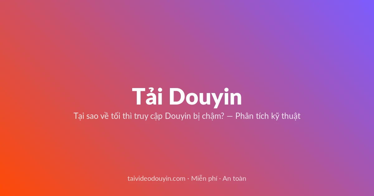Tải video Douyin — Tại sao về tối thì truy cập Douyin bị chậm? — Phân tích kỹ thuật