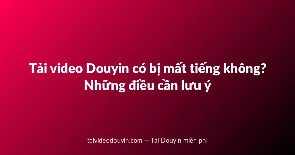 Tải video Douyin có bị mất tiếng không? Những điều cần lưu ý