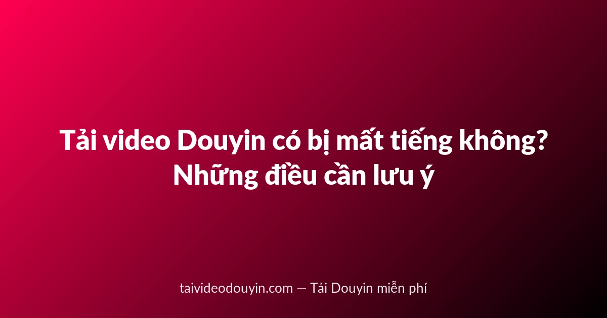 Tải video Douyin có bị mất tiếng không? Những điều cần lưu ý