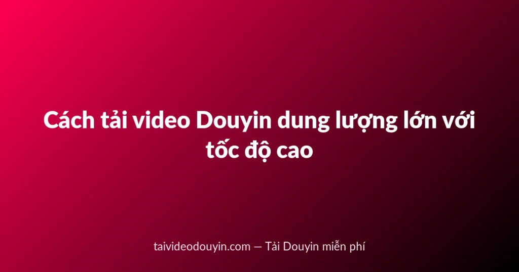 Cách tải video Douyin dung lượng lớn với tốc độ cao