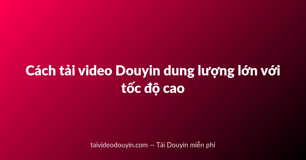 Cách tải video Douyin dung lượng lớn với tốc độ cao