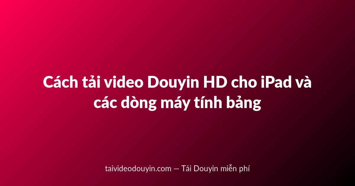 Cách tải video Douyin HD cho iPad và các dòng máy tính bảng