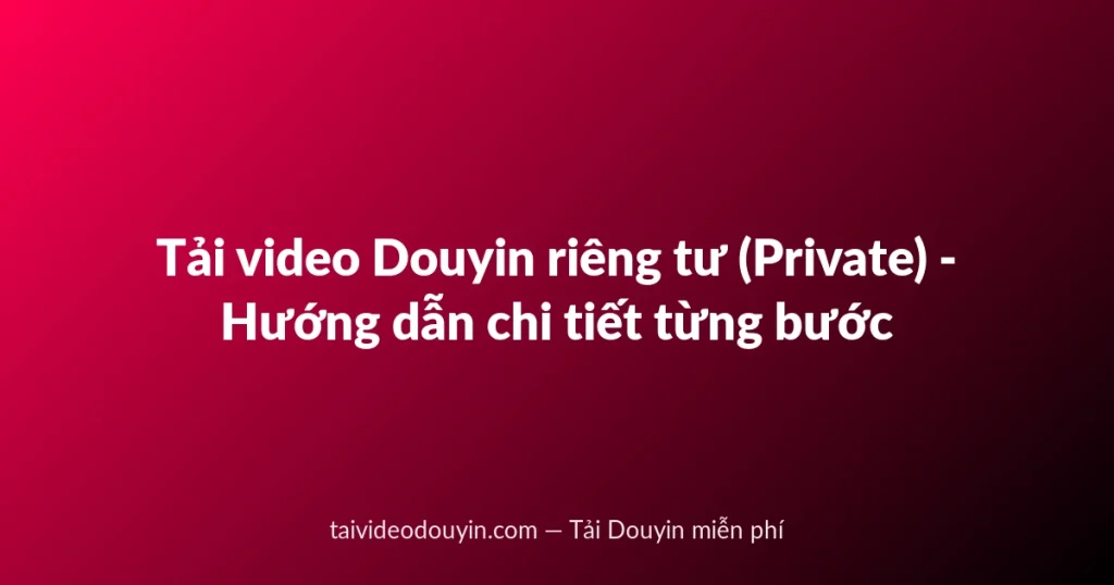 Tải video Douyin riêng tư (Private) - Hướng dẫn chi tiết từng bước