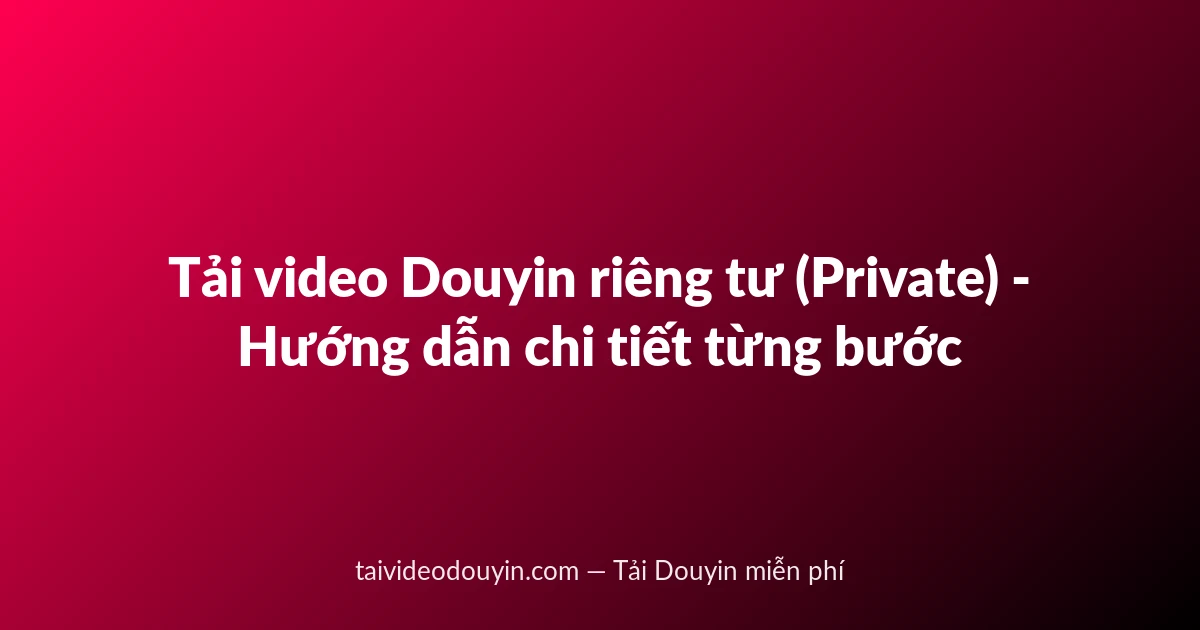 Tải video Douyin riêng tư (Private) - Hướng dẫn chi tiết từng bước