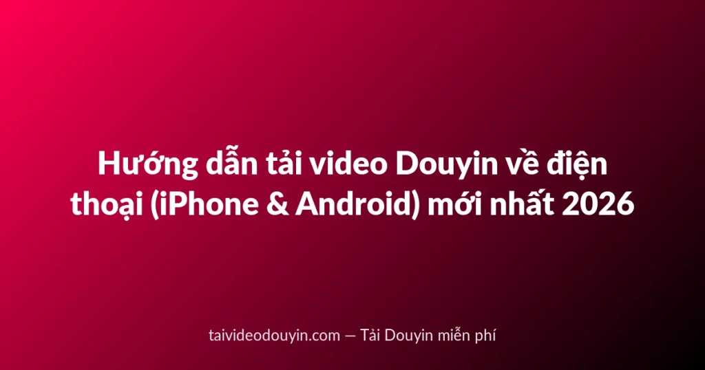 Hướng dẫn tải video Douyin về điện thoại (iPhone & Android) mới nhất 2026