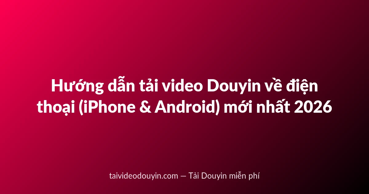 Hướng dẫn tải video Douyin về điện thoại (iPhone & Android) mới nhất 2026
