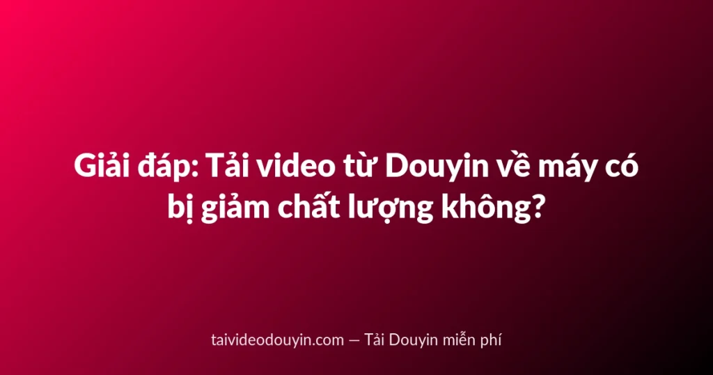 Giải đáp: Tải video từ Douyin về máy có bị giảm chất lượng không?