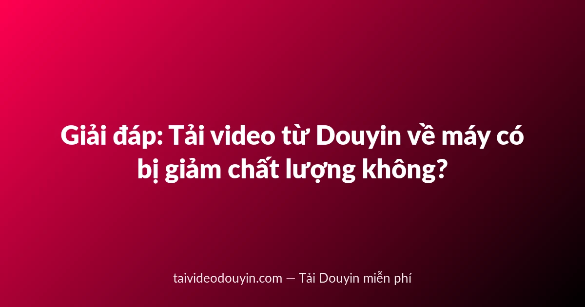 Giải đáp: Tải video từ Douyin về máy có bị giảm chất lượng không?