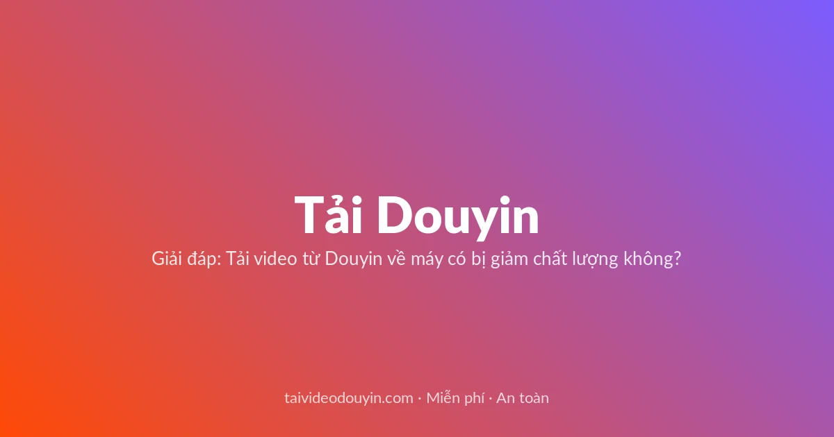 Tải Video Douyin miễn phí — Giải đáp: Tải video từ Douyin về máy có bị giảm chất lượng không?