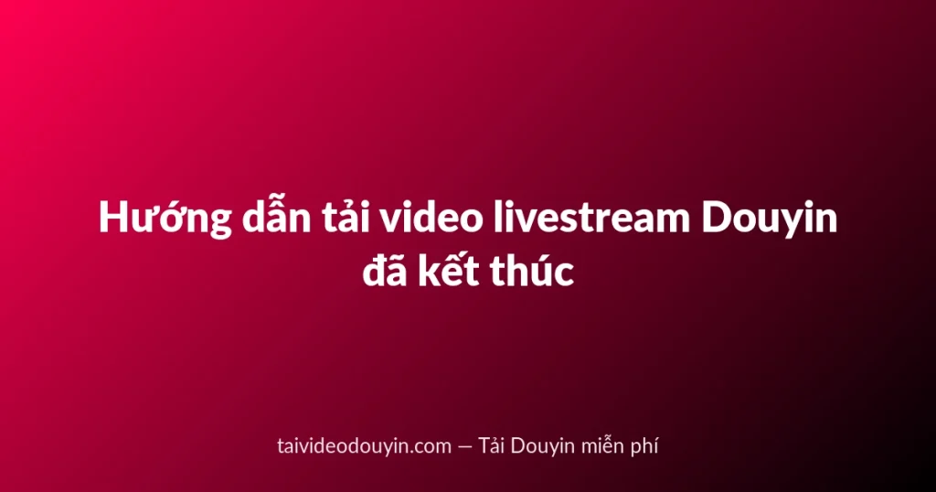 Hướng dẫn tải video livestream Douyin đã kết thúc
