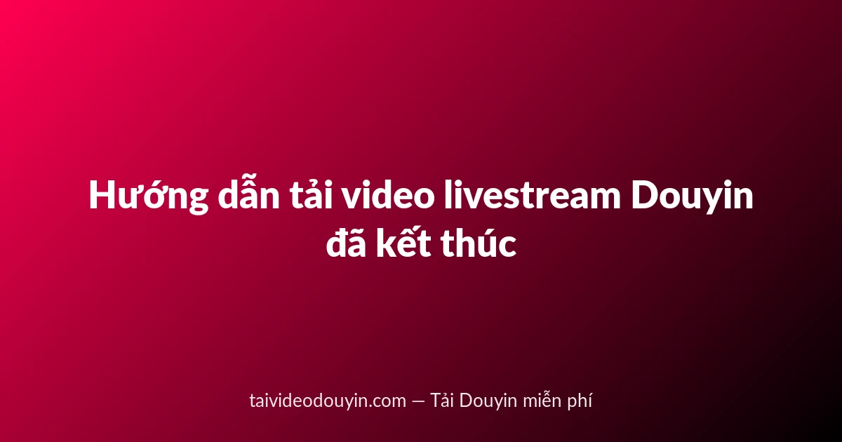 Hướng dẫn tải video livestream Douyin đã kết thúc