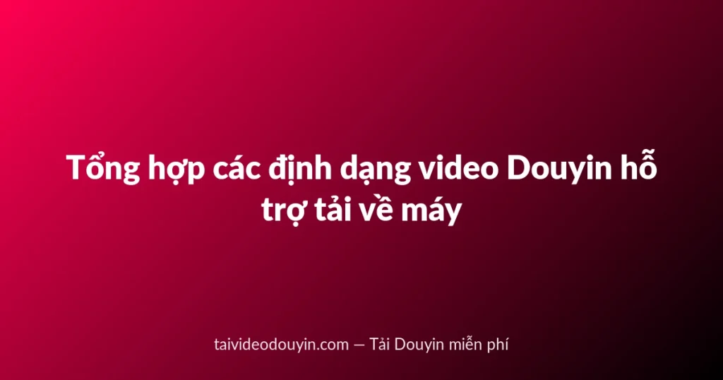 Tổng hợp các định dạng video Douyin hỗ trợ tải về máy