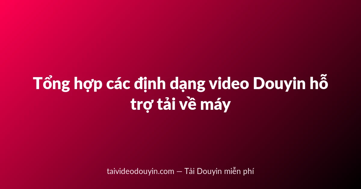 Tổng hợp các định dạng video Douyin hỗ trợ tải về máy