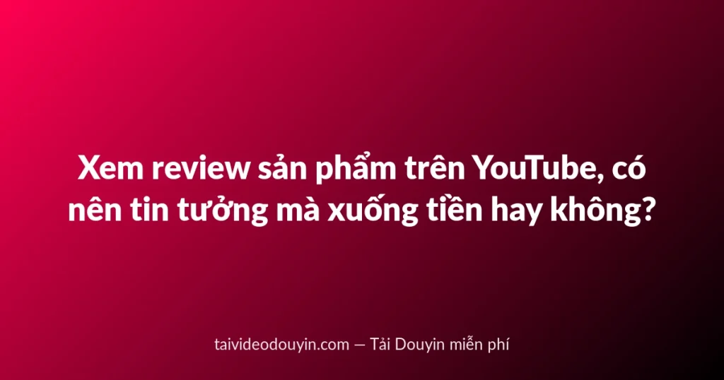 Xem review sản phẩm trên YouTube, có nên tin tưởng mà xuống tiền hay không?