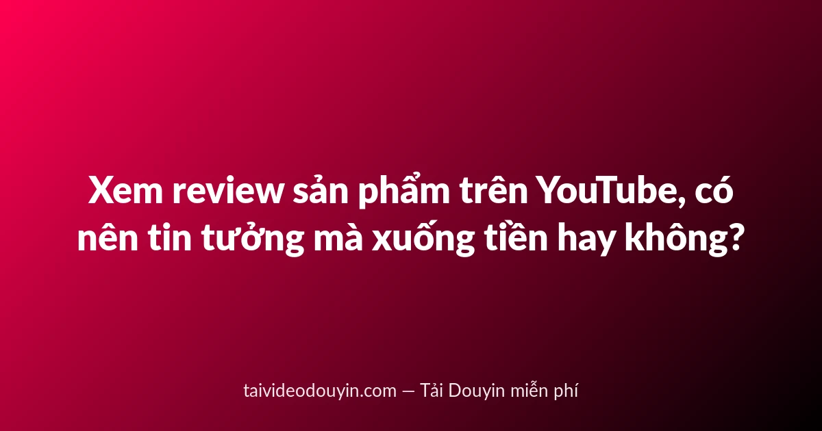 Xem review sản phẩm trên YouTube, có nên tin tưởng mà xuống tiền hay không?